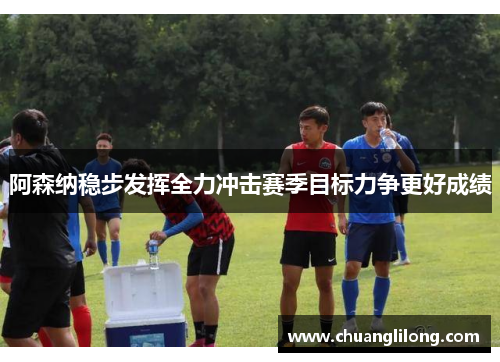 阿森纳稳步发挥全力冲击赛季目标力争更好成绩